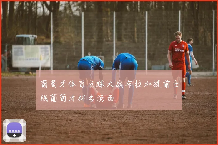葡萄牙体育点球大战布拉加提前出线葡萄牙杯名场面