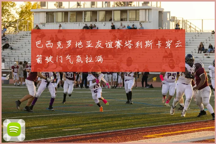 巴西克罗地亚友谊赛塔利斯卡穿云箭破门气氛拉满
