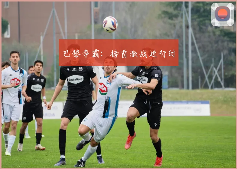 巴黎争霸：榜首激战进行时