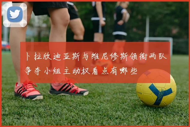 卜拉欣迪亚斯与维尼修斯领衔两队争夺小组主动权看点有哪些