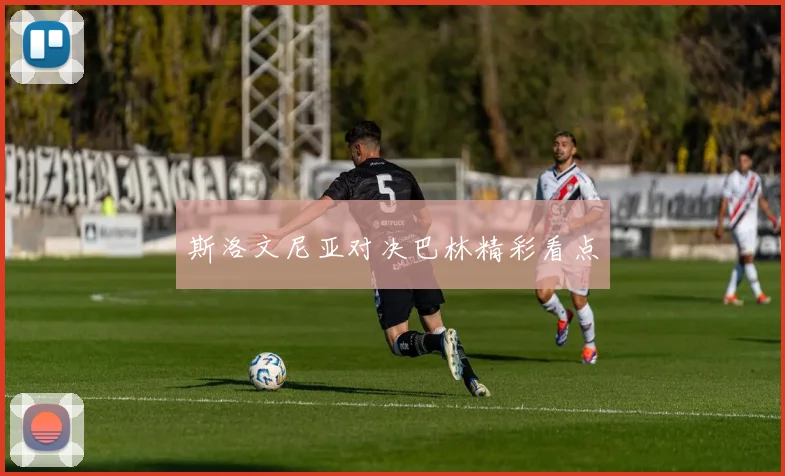 斯洛文尼亚对决巴林精彩看点
