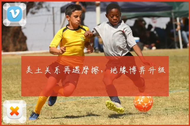 美土关系再遇摩擦,地缘博弈升级