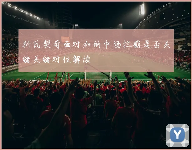 科瓦契奇面对加纳中场拦截是否关键关键对位解读