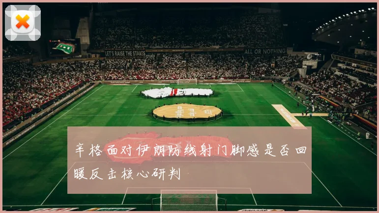 辛格面对伊朗防线射门脚感是否回暖反击核心研判