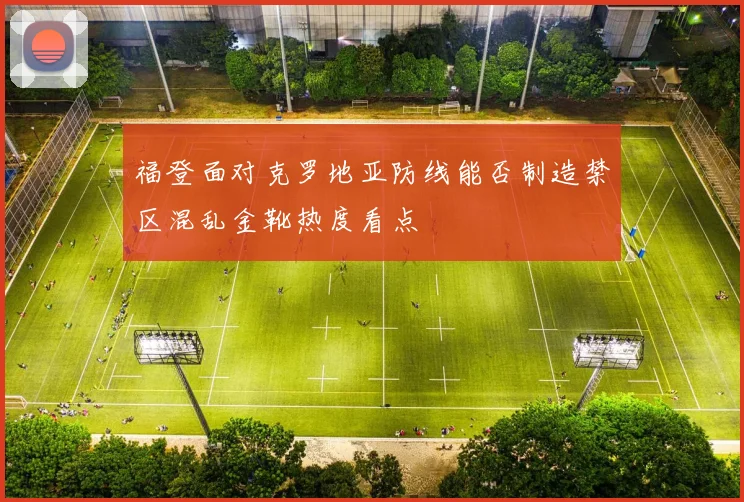 福登面对克罗地亚防线能否制造禁区混乱金靴热度看点