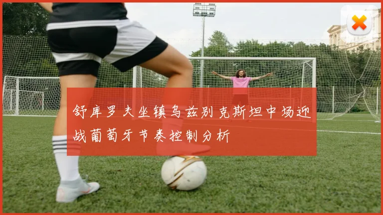 舒库罗夫坐镇乌兹别克斯坦中场迎战葡萄牙节奏控制分析