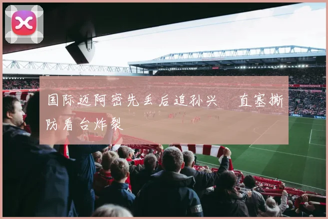 国际迈阿密先丢后追孙兴慜直塞撕防看台炸裂