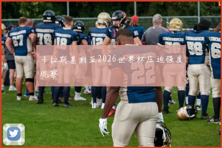 卡拉斯基利亚2026世界杯压迫强度观察