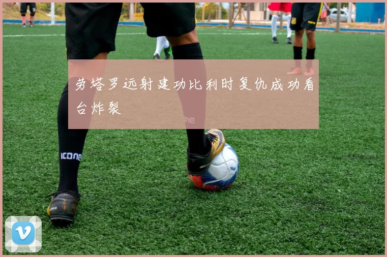 劳塔罗远射建功比利时复仇成功看台炸裂