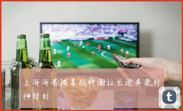 上海海港揭幕战特谢拉长途奔袭封神时刻