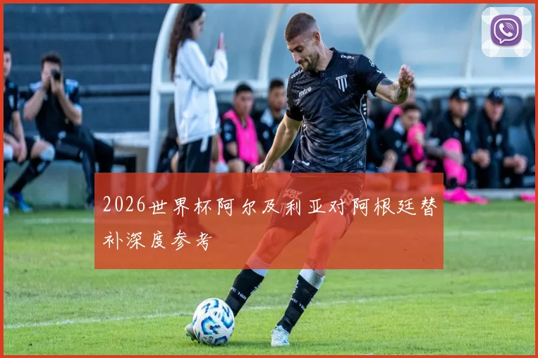 2026世界杯阿尔及利亚对阿根廷替补深度参考