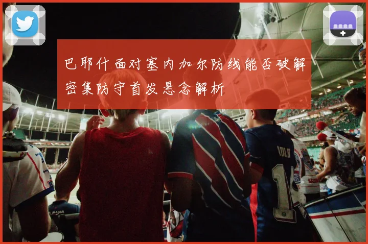 巴耶什面对塞内加尔防线能否破解密集防守首发悬念解析