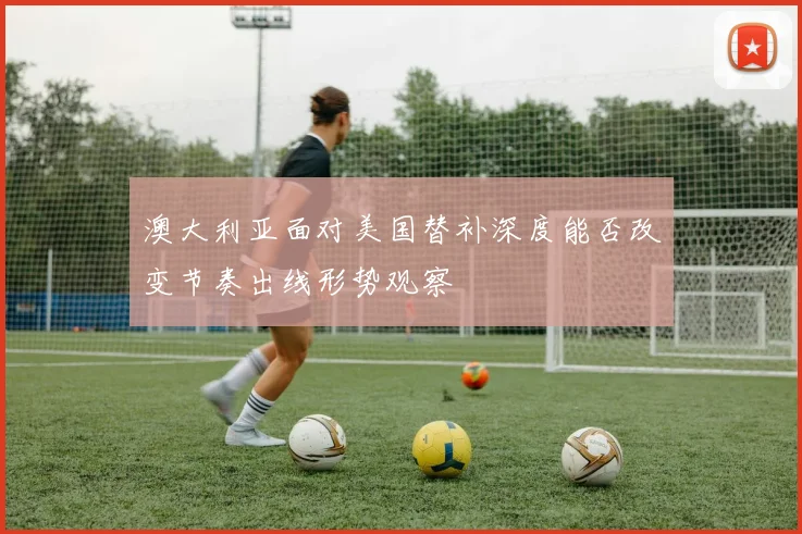 澳大利亚面对美国替补深度能否改变节奏出线形势观察