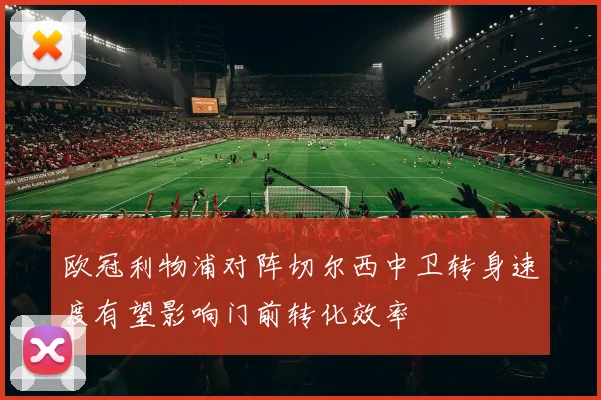 欧冠利物浦对阵切尔西中卫转身速度有望影响门前转化效率