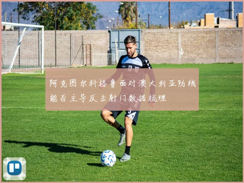 阿克图尔科格鲁面对澳大利亚防线能否主导反击射门数据梳理