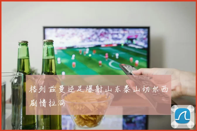 格列兹曼逆足爆射山东泰山切尔西剧情拉满
