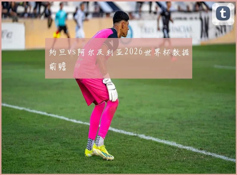 约旦vs阿尔及利亚2026世界杯数据前瞻