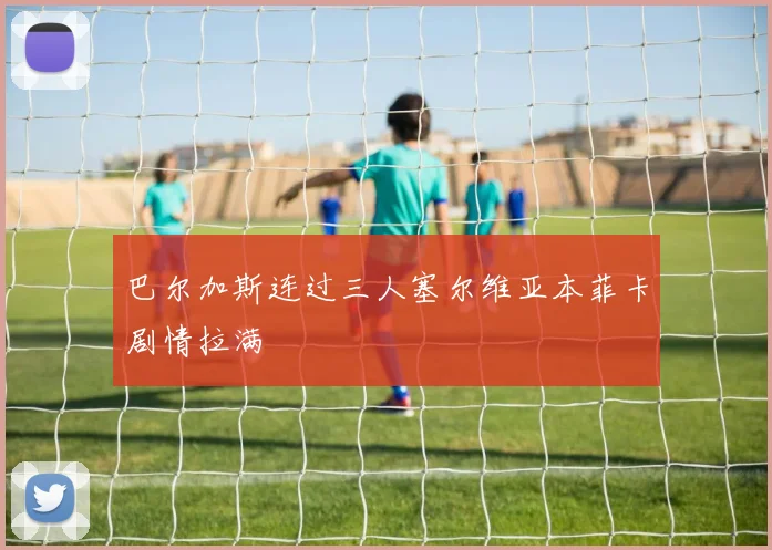 巴尔加斯连过三人塞尔维亚本菲卡剧情拉满