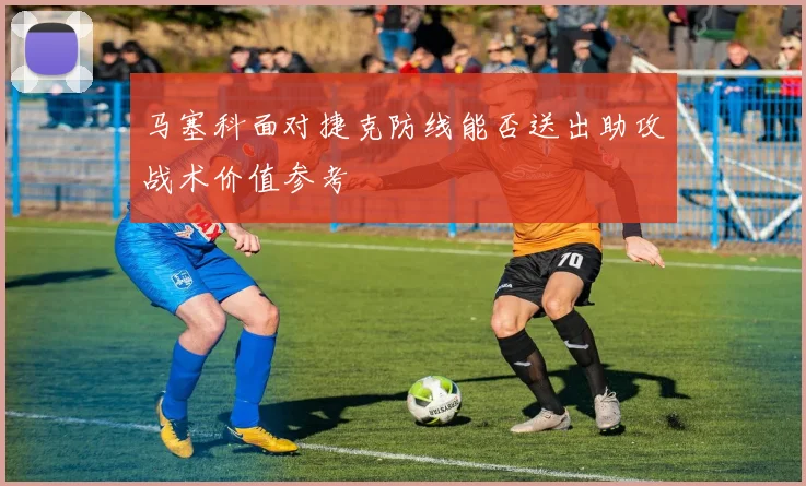 马塞科面对捷克防线能否送出助攻战术价值参考