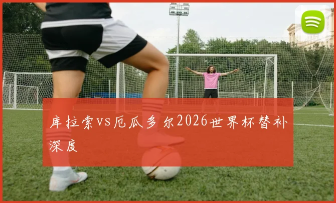 库拉索vs厄瓜多尔2026世界杯替补深度