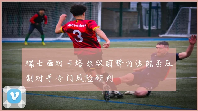 瑞士面对卡塔尔双前锋打法能否压制对手冷门风险研判