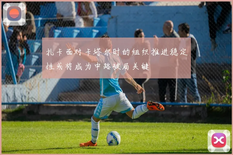 扎卡面对卡塔尔时的组织推进稳定性或将成为中路破局关键