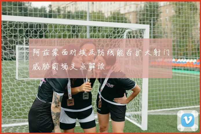 阿兹蒙面对埃及防线能否扩大射门威胁前场支点解读