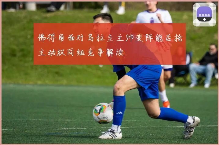 佛得角面对乌拉圭主帅变阵能否抢主动权同组竞争解读