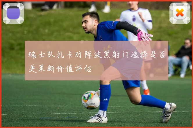 瑞士队扎卡对阵波黑射门选择是否更果断价值评估