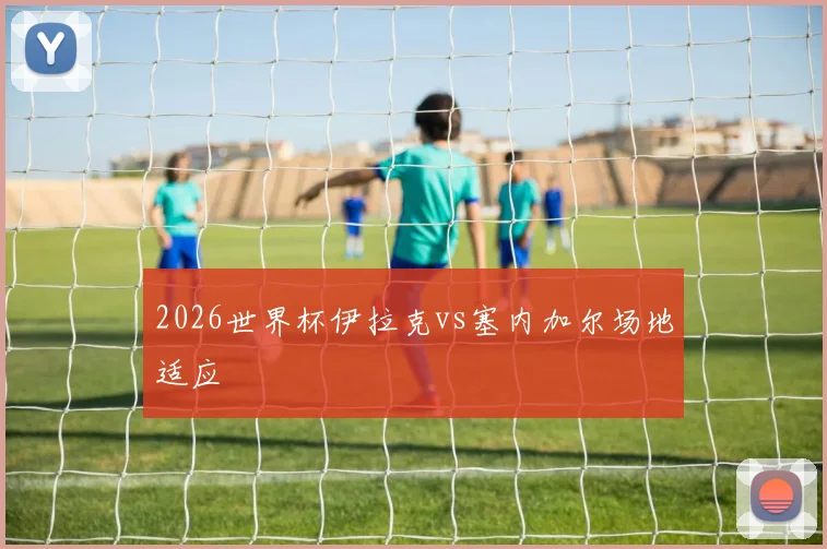 2026世界杯伊拉克vs塞内加尔场地适应