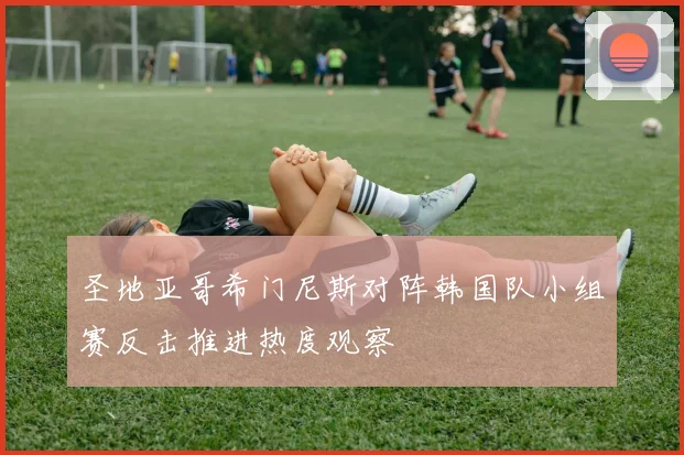 圣地亚哥希门尼斯对阵韩国队小组赛反击推进热度观察