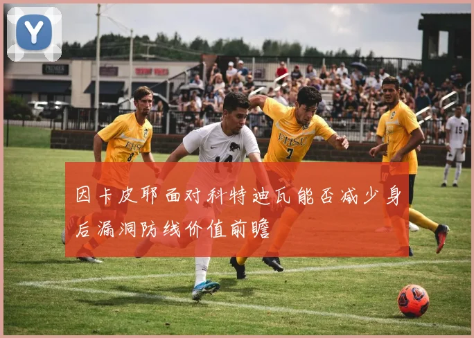 因卡皮耶面对科特迪瓦能否减少身后漏洞防线价值前瞻