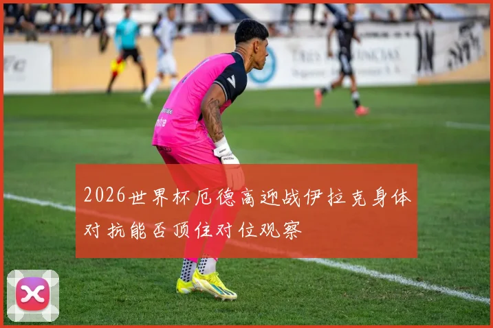 2026世界杯厄德高迎战伊拉克身体对抗能否顶住对位观察