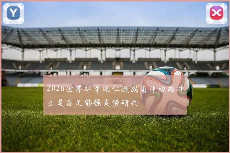 2026世界杯李刚仁迎战南非边路冲击是否足够强走势研判