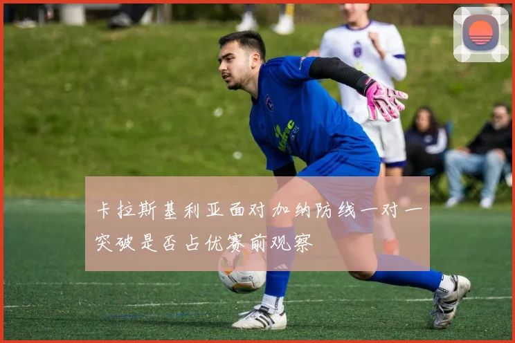 卡拉斯基利亚面对加纳防线一对一突破是否占优赛前观察