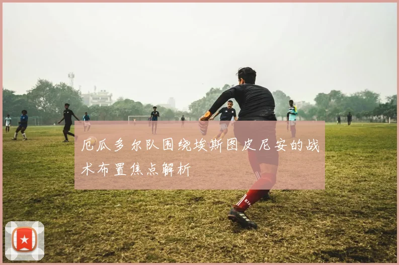 厄瓜多尔队围绕埃斯图皮尼安的战术布置焦点解析