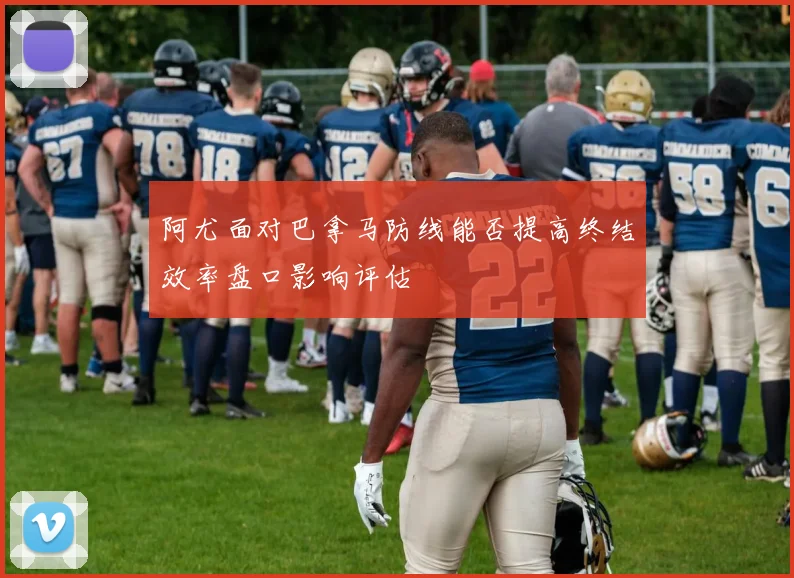 阿尤面对巴拿马防线能否提高终结效率盘口影响评估