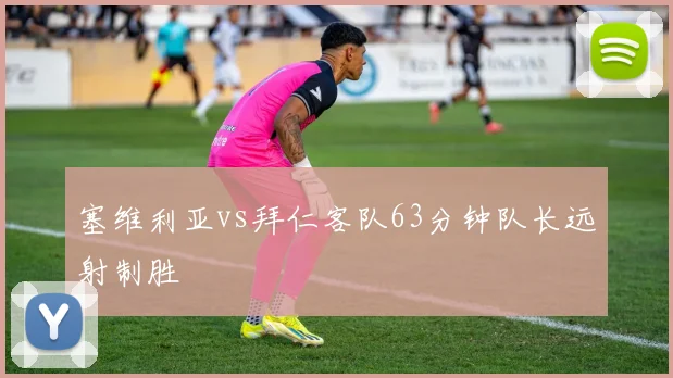 塞维利亚vs拜仁客队63分钟队长远射制胜